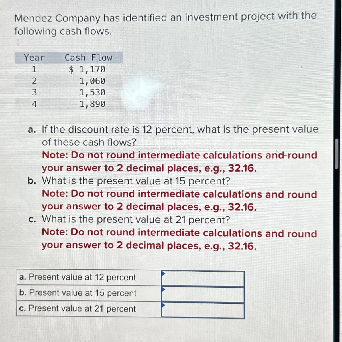 Mendez Company has identified an investment project with the
following cash flows.
Year
1234
Cash Flow
$ 1,170
1,060
1,530
1,890
a. If the discount rate is 12 percent, what is the present value
of these cash flows?
Note: Do not round intermediate calculations and round
your answer to 2 decimal places, e.g., 32.16.
b. What is the present value at 15 percent?
Note: Do not round intermediate calculations and round
your answer to 2 decimal places, e.g., 32.16.
c. What is the present value at 21 percent?
Note: Do not round intermediate calculations and round
your answer to 2 decimal places, e.g., 32.16.
a. Present value at 12 percent
b. Present value at 15 percent
c. Present value at 21 percent