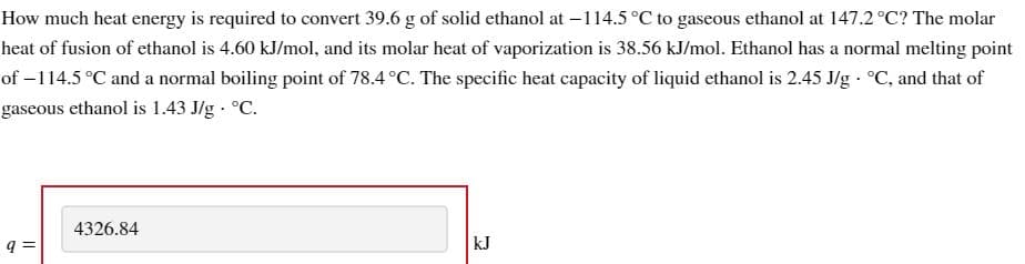 How much heat energy is required to convert 39.6 g of solid ethanol at -114.5 °C to gaseous ethanol at 147.2 °C? The molar
heat of fusion of ethanol is 4.60 kJ/mol, and its molar heat of vaporization is 38.56 kJ/mol. Ethanol has a normal melting point
of −114.5 °C and a normal boiling point of 78.4 °C. The specific heat capacity of liquid ethanol is 2.45 J/g. °C, and that of
gaseous ethanol is 1.43 J/g. °C.
q=
4326.84
kJ