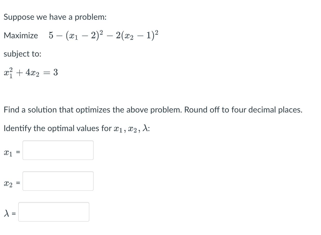 Suppose we have a problem:
Maximize 5 — (x₁ − 2)² — 2(x₂ − 1)²
subject to:
x² + 4x₂
x1 =
Find a solution that optimizes the above problem. Round off to four decimal places.
Identify the optimal values for x₁, x2, λ:
2
X2
=
= 3
λ =
-