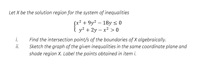 Let X be the solution region for the system of inequalities
(x² +9y² - 18y ≤ 0
y² + 2y x² > 0
i.
ii.
Find the intersection point/s of the boundaries of X algebraically.
Sketch the graph of the given inequalities in the same coordinate plane and
shade region X. Label the points obtained in item i.