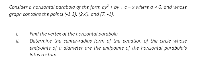 Consider a horizontal parabola of the form ay² + by + c = x where a = 0, and whose
graph contains the points (-1,3), (2,4), and (7, -1).
i.
ii.
Find the vertex of the horizontal parabola
Determine the center-radius form of the equation of the circle whose
endpoints of a diameter are the endpoints of the horizontal parabola's
latus rectum