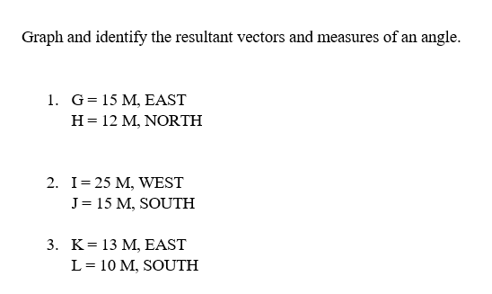 Graph and identify the resultant vectors and measures of an angle.
1. G= 15 M, EAST
H = 12 M, NORTH
2. I = 25 M, WEST
J = 15 M, SOUTH
3. K = 13 M, EAST
L = 10 M, SOUTH