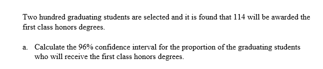 Two hundred graduating students are selected and it is found that 114 will be awarded the
first class honors degrees.
a. Calculate the 96% confidence interval for the proportion of the graduating students
who will receive the first class honors degrees.