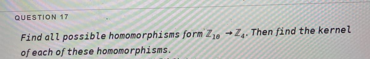 QUESTION 17
Find all possible homomorphisms form Z10 Z4. Then find the kernel
of each of these homomorphisms.