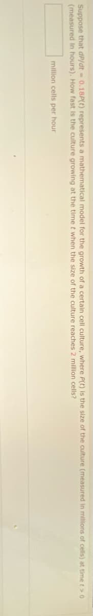 Suppose that dP/dt - 0.18P(t) represents a mathematical model for the growth of a certain cell culture, where P(t) is the size of the culture (measured in milions of cells) at time t>0
(measured In hours). How fast is the culture growing at the timet when the size of the culture reaches 2 million cells?
million cells per hour
