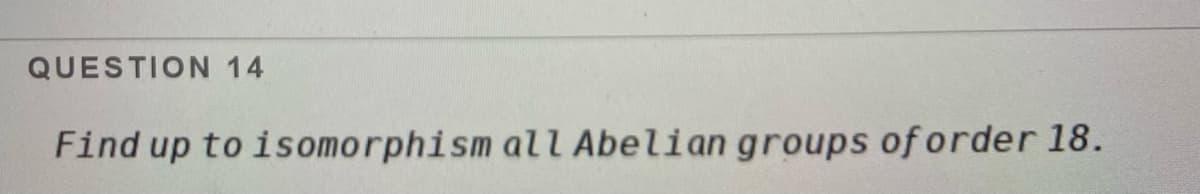 QUESTION 14
Find up to isomorphism all Abelian groups of order 18.