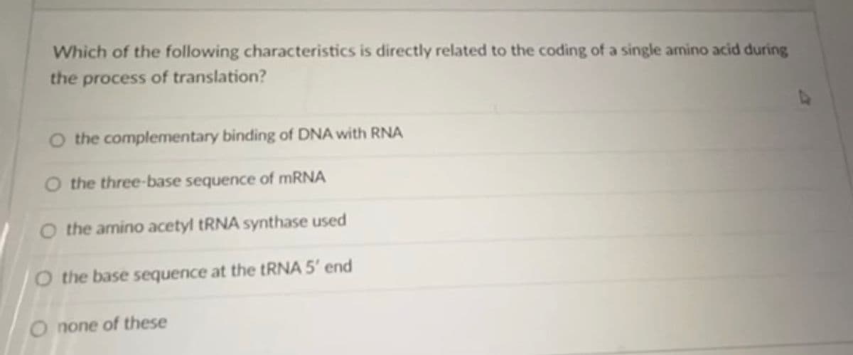 Which of the following characteristics is directly related to the coding of a single amino acid during
the process of translation?
O the complementary binding of DNA with RNA
O the three-base sequence of MRNA
O the amino acetyl tRNA synthase used
O the base sequence at the TRNA 5' end
O none of these
