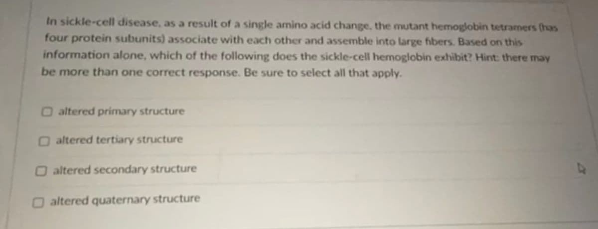 In sickle-cell disease, as a result of a single amino acid change, the mutant hemoglobin tetramers (has
four protein subunits) associate with eacth other and assemble into large fibers. Based on this
information alone, which of the following does the sickle-cell hemoglobin exhibit? Hint: there may
be more than one correct response. Be sure to select all that apply.
O altered primary structure
O altered tertiary structure
O altered secondary structure
O altered quaternary structure
