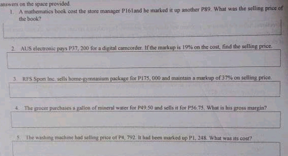 answers on the space provided.
1. A mathematics book cost the store manager P16land he marked it up another P89. What was the selling price of
the book?
2 AUS electronic pays P37, 200 for a digital camcorder. If the markup is 19% on the cost, find the selling price.
3. RFS Sporn Inc. sells home-gymnasium package for P175, 000 and maintain a markup of 37% on selling price.
4. The grocer purchases a pallon of mineral water for P49.50 und sells it for P56.75. What is his gross margin?.
The washing machine had selling price of P4, 792 It had been marked up P1. 248. What was its cost?
