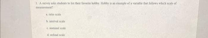 1. A survey asks students to list their favorite hobby. Hobby is an example of a variable that follows which scale of
measurement?
a. ratio scale
b. interval scale
c. nominal scale
d. ordinal scale