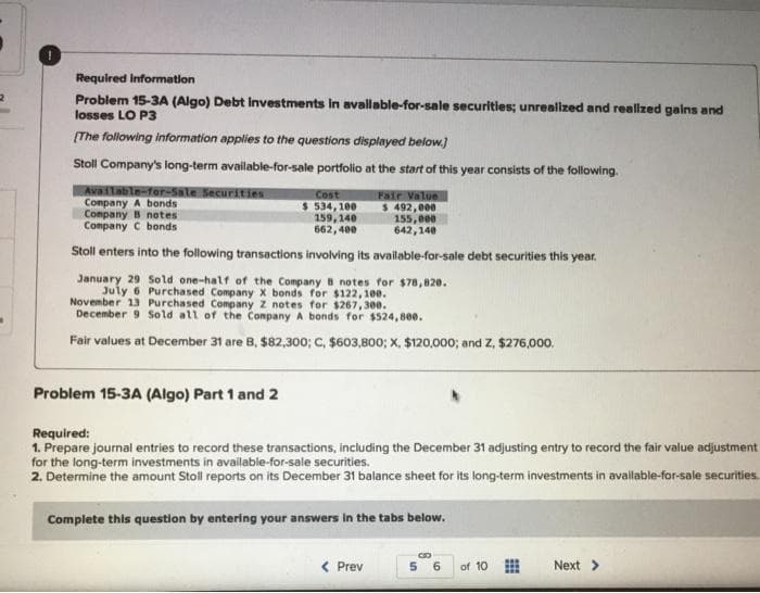 2
Required information
Problem 15-3A (Algo) Debt Investments in available-for-sale securities; unrealized and realized gains and
losses LO P3
[The following information applies to the questions displayed below.]
Stoll Company's long-term available-for-sale portfolio at the start of this year consists of the following.
Available-for-Sale Securities
Company A bonds
Fair Value
$ 492,000
155,000
642,140
Stoll enters into the following transactions involving its available-for-sale debt securities this year.
January 29 Sold one-half of the Company B notes for $78,820.
July 6 Purchased Company X bonds for $122,100.
November 13 Purchased Company Z notes for $267,300.
December 9 Sold all of the Company A bonds for $524,800.
Fair values at December 31 are B, $82,300; C, $603,800; X. $120,000; and Z, $276,000.
Company B notes
Company C bonds
Problem 15-3A (Algo) Part 1 and 2
Cost
$ 534,100
159, 140
662,400
Required:
1. Prepare journal entries to record these transactions, including the December 31 adjusting entry to record the fair value adjustment
for the long-term investments in available-for-sale securities.
2. Determine the amount Stoll reports on its December 31 balance sheet for its long-term investments in available-for-sale securities.
Complete this question by entering your answers in the tabs below.
< Prev
5
6
of 10
Next >