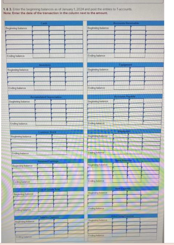 1. & 3. Enter the beginning balances as of January 1, 2024 and post the entries to T-accounts
Note: Enter the date of the transaction in the column next to the amount.
Beginning balance
Ending balance
Beginning balance
Ending balance
Beginning balance
Ending balance
Beginning balance
Ending balance
Beginning balance
Ending balance
Accumulated Depreciation
Beginning balance
Ending balance
Cash
Beginning balance
Inventory
Common Stock
Retained Earnings
Cost of Goods Sold
Salaries Expen
Beginning balance
Ending balance
balance
Ending balance
Begining balance
Ending balance
Beginning baland
Ending blanca
Ending balance
Beginning belance
Accounts Receivable
Equipment
Accoures Payable
Nunt Expense
Advorining Experies