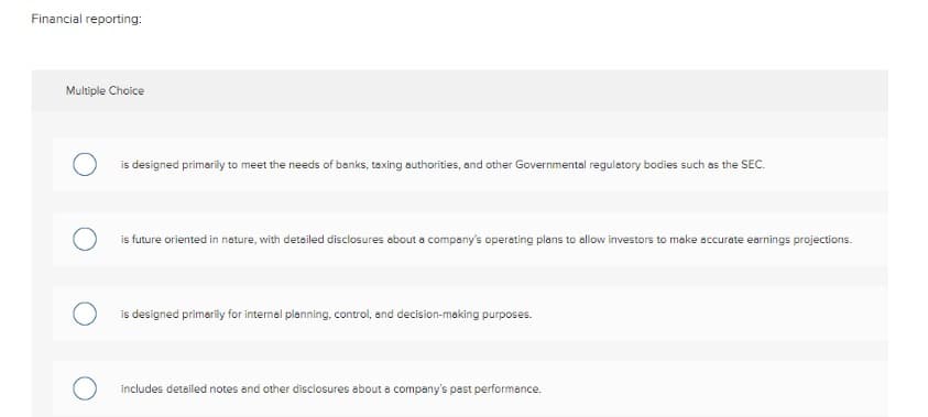 Financial reporting:
Multiple Choice
O
is designed primarily to meet the needs of banks, taxing authorities, and other Governmental regulatory bodies such as the SEC.
O
is future oriented in nature, with detailed disclosures about a company's operating plans to allow investors to make accurate earnings projections.
is designed primarily for internal planning, control, and decision-making purposes.
includes detailed notes and other disclosures about a company's past performance.