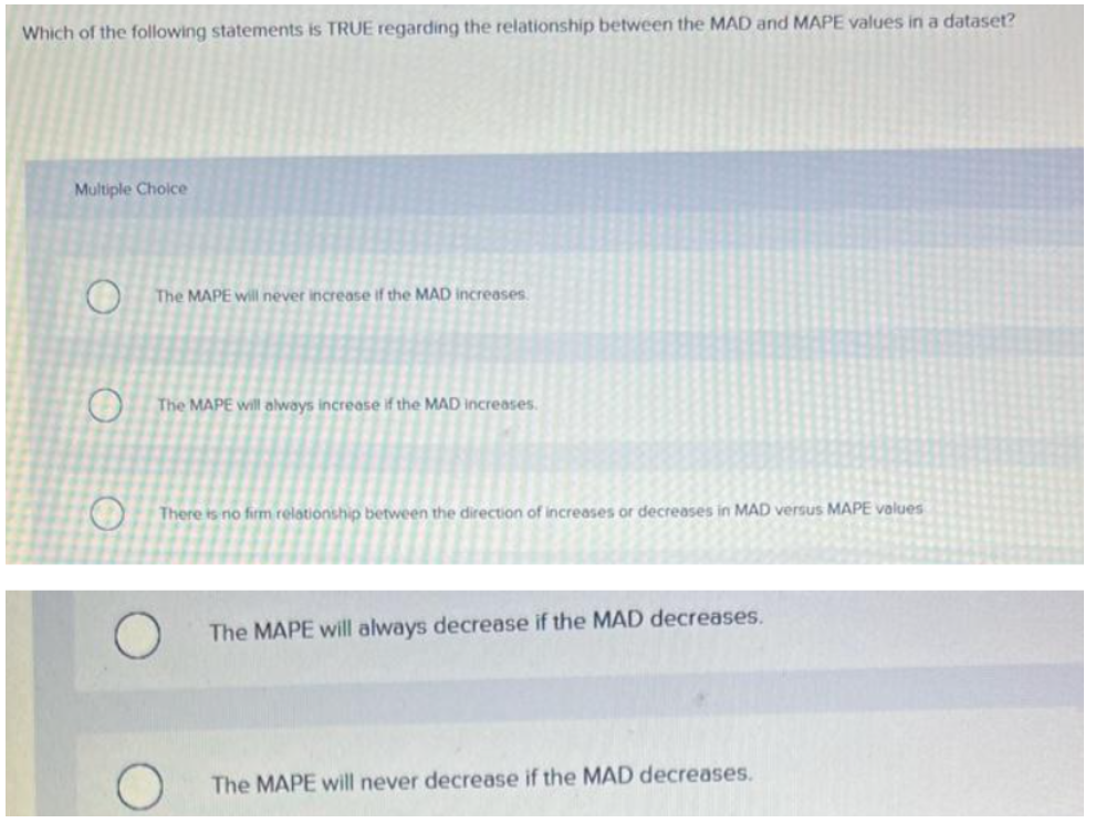 Which of the following statements is TRUE regarding the relationship between the MAD and MAPE values in a dataset?
Multiple Choice
The MAPE will never increase if the MAD increases.
The MAPE will always increase if the MAD increases.
There is no firm relationship between the direction f increases or decreases in MAD versus MAPE values
The MAPE will always decrease if the MAD decreases.
The MAPE will never decrease if the MAD decreases.