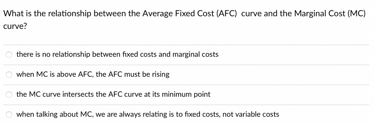 What is the relationship between the Average Fixed Cost (AFC) curve and the Marginal Cost (MC)
curve?
there is no relationship between fixed costs and marginal costs
when MC is above AFC, the AFC must be rising
the MC curve intersects the AFC curve at its minimum point
when talking about MC, we are always relating is to fixed costs, not variable costs
