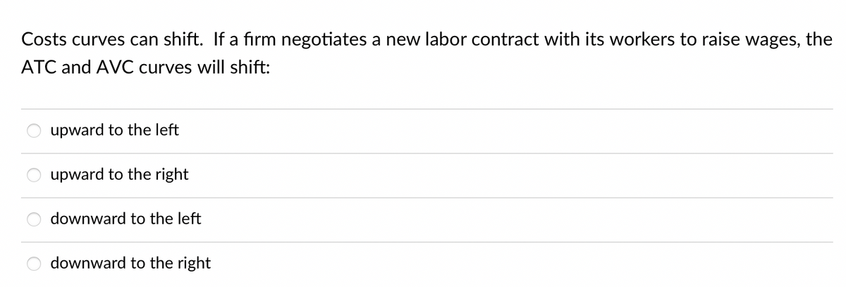 Costs curves can shift. If a firm negotiates a new labor contract with its workers to raise wages, the
ATC and AVC curves will shift:
upward to the left
upward to the right
downward to the left
downward to the right
