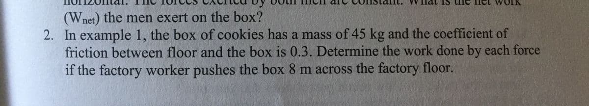 (Wnet) the men exert on the box?
2. In example 1, the box of cookies has a mass of 45 kg and the coefficient of
friction between floor and the box is 0.3. Determine the work done by each force
if the factory worker pushes the box 8 m across the factory floor.
