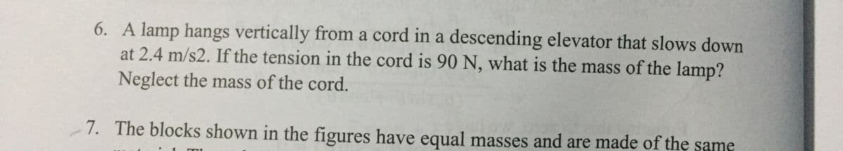 6. A lamp hangs vertically from a cord in a descending elevator that slows down
at 2.4 m/s2. If the tension in the cord is 90 N, what is the mass of the lamp?
Neglect the mass of the cord.
7. The blocks shown in the figures have equal masses and are made of the şame
