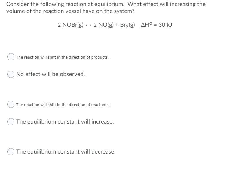 Consider the following reaction at equilibrium. What effect will increasing the
volume of the reaction vessel have on the system?
2 NOBR(g) - 2 NO(g) + Br2(g) AH° = 30 kJ
The reaction will shift in the direction of products.
O No effect will be observed.
The reaction will shift in the direction of reactants.
The equilibrium constant will increase.
The equilibrium constant will decrease.
