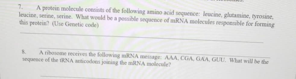 A protein molecule consists of the following amino acid sequence: leucine, glutamine, tyrosine,
leucine, serine, serine. What would be a possible sequence of mRNA molecules responsible for forming
this protein? (Use Genetic code)
7.
A ribosome receives the following mRNA message: AAA, CGA, GAA, GUU, What will be the
sequence of the tRNA anticodons joining the mRNA molecule?
8.
