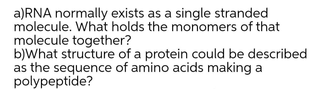 a)RNA normally exists as a single stranded
molecule. What holds the monomers of that
molecule together?
b)What structure of a protein could be described
as the sequence of amino acids making a
polypeptide?
