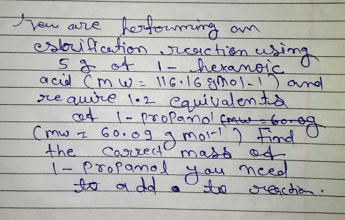 you are performing an
estorification reaction using
5 % of
1- hexanoic
acid Cm w = 116.16 gmol-1) and
17
require 102 equivalenta
at 1-propano! Cmt = borog
og g
2 moi! ) Find
correct mass of
Cmw 1
60.09
the
1- Propanol
you need
to
to a dd
S
reaction.