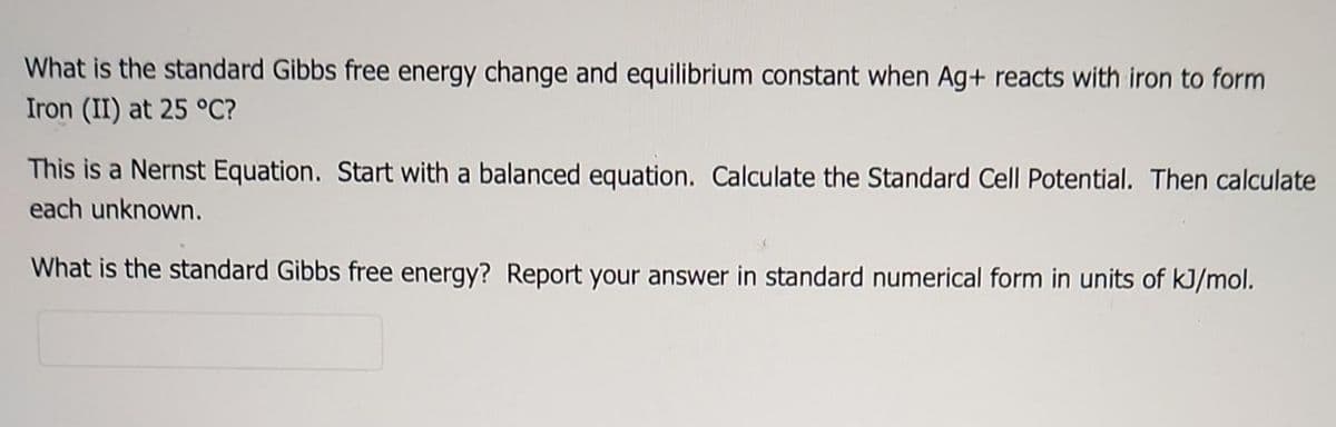 What is the standard Gibbs free energy change and equilibrium constant when Ag+ reacts with iron to form
Iron (II) at 25 °C?
This is a Nernst Equation. Start with a balanced equation. Calculate the Standard Cell Potential. Then calculate
each unknown.
What is the standard Gibbs free energy? Report your answer in standard numerical form in units of kJ/mol.