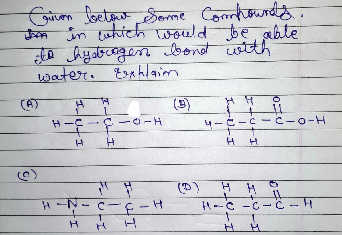 A
Coiron below Some Compounds.
Griver
in which would be able
to hydrogen bond with
water. Explain
(A)
(c)
H
H-C-
H
H-N.
H
HICH
14 H
UTI
-0-H
C-
QI
H
- H
13
(B)
(D)
H H
+
H-C-C-C-0-H
H
ILU
H
H
요
H
11
H
H-C-C-C - H
10=
11