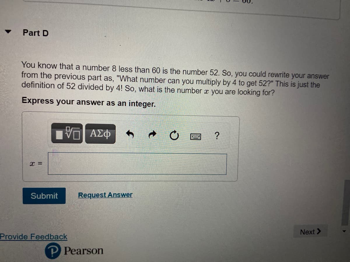 Part D
You know that a number 8 less than 60 is the number 52. So, you could rewrite your answer
from the previous part as, "What number can you multiply by 4 to get 52?" This is just the
definition of 52 divided by 4! So, what is the number x you are looking for?
Express your answer as an integer.
ΑΣΦ
?
x =
Submit
Request Answer
Next >
Provide Feedback
P Pearson
