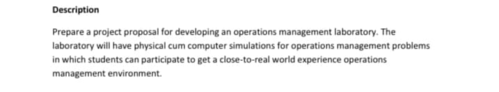 Description
Prepare a project proposal for developing an operations management laboratory. The
laboratory will have physical cum computer simulations for operations management problems
in which students can participate to get a close-to-real world experience operations
management environment.
