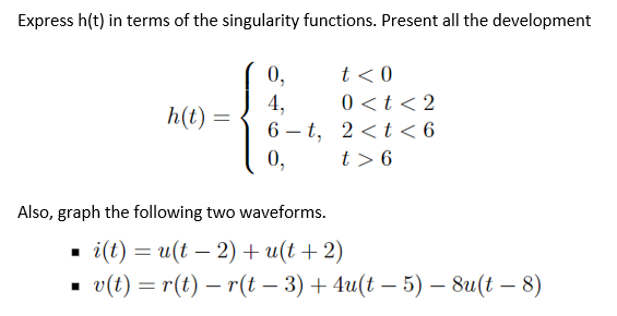 Express h(t) in terms of the singularity functions. Present all the development
t < 0
0 <t < 2
0,
4,
6 – t, 2 <t < 6
0,
h(t) =
%3D
t > 6
Also, graph the following two waveforms.
i(l) %3 и(t — 2) + u(t + 2)
о(1) — г() — r(t - 3) + 4u(t — 5) — 8u(t — 8)
