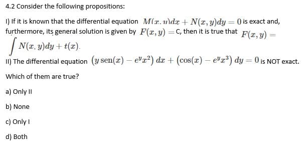 4.2 Consider the following propositions:
1) If it is known that the differential equation M(r.de + N(x, y)dy = 0 is exact and,
furthermore, its general solution is given by F(x, y) = C, then it is true that
F(x, y) =
[ N(x, y)dy + t(x).
II) The differential equation (y sen(x) - e¹x²) dx + (cos(x) - e¹x³) dy = 0 is NOT exact.
Which of them are true?
a) Only II
b) None
c) Only I
d) Both