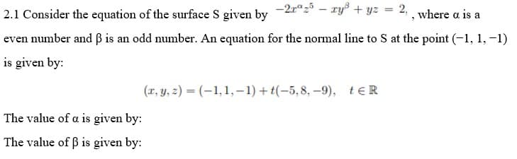 2.1 Consider the equation of the surface S given by -2r“z° – ry° + yz = 2, , where a is a
even number and ß is an odd number. An equation for the normal line to S at the point (-1, 1, -1)
is given by:
(r, y, 2) = (-1,1,-1) + t(-5,8, –9), teR
The value of a is given by:
The value of ß is given by:
