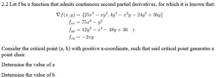 2.2 Let f be a function that admits continuous second partial derivatives, for which it is known that:
Vf(r, y) = (25x – ry, 4y – r*y – 24y² + 36y)
fz = 75x? – y
fyy = 12y – 2? – 48y+ 36 y
fzy = -2ry
Consider the critical point (a, b) with positive x-coordinate, such that said critical point generates a
point chair.
Determine the value of a
Determine the value of b
