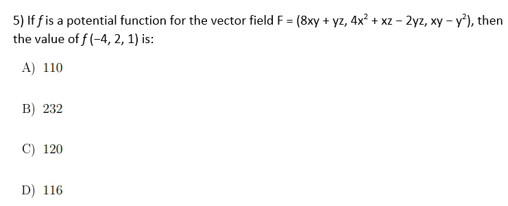 5) Iff is a potential function for the vector field F = (8xy + yz, 4x² + xz - 2yz, xy - y²), then
the value of f(-4, 2, 1) is:
A) 110
B) 232
C) 120
D) 116