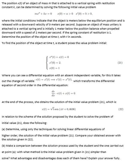 The position x(t) of an object of mass m that is attached to a vertical spring with restitution
constant k, can be determined by solving the following initial value problem
mz" + kr = 0
r(0) = a >0 r(0) -b>0,
where the initial conditions indicate that the object is meters below the equilibrium position and is
released with a downward velocity of b meters per second. Suppose an object of mass unitary is
attached to a vertical spring and is initially 1 meter below the position balance when propelled
downward with a speed of 2 meters per second. If the spring constant of restitution is 1.
Determine the position of the object at time t, with t in seconds.
To find the position of the object at time t, a student poses the value problem initial:
"(t) +z(t) - 0
(0) - 2.
(21)
r(0) -1
Where you can see a differential equation with an absent independent variable, for this it takes
out the change of variable (t) = 1() v(t) = 1"(1), which transforms the differential
equation of second order in the differential equation:
7 v(t) + r(t) =0
At the end of the process, she obtains the solution of the initial value problem (21), which is:
z(t) = V5sen (21 +0,4636)
In relation to the scheme of the solution proposed by the student to solve the problem of
(22)
initial value (21), does the following:
(a) Determine, using only the techniques for solving linear differential equations of
higher order, the solution of the initial value problem (21). Compare your obtained answer with
the solution given in (22).
(b) Make a comparison between the solution process used by the student and the one carried out
at point (a): with what method is the initial value problem given in (21) simpler than
solve? What advantages and disadvantages does each of them have? Explain your answer fully.
