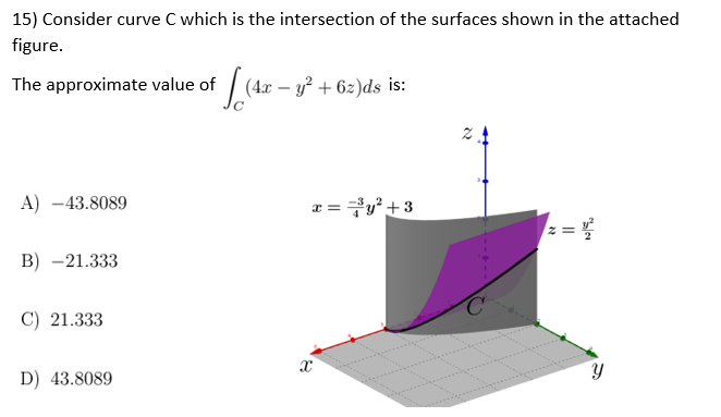 15) Consider curve C which is the intersection of the surfaces shown in the attached
figure.
The approximate value of
ff (4x - y² +62)ds is:
2
A) -43.8089
x==³y² +3
B) -21.333
C) 21.333
X
D) 43.8089
N
II
Y