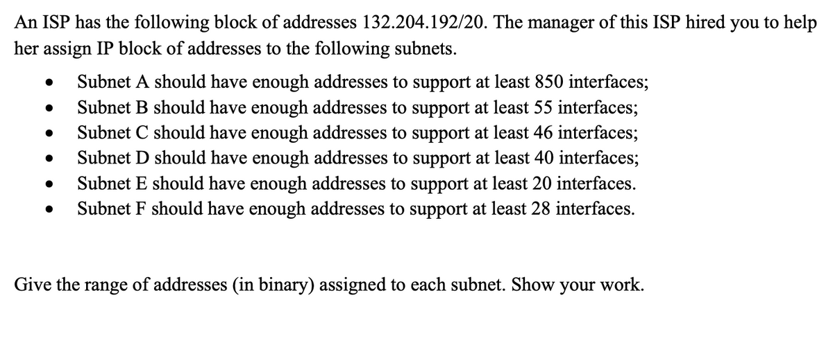 An ISP has the following block of addresses 132.204.192/20. The manager of this ISP hired you to help
her assign IP block of addresses to the following subnets.
●
●
●
●
Subnet A should have enough addresses to support at least 850 interfaces;
Subnet B should have enough addresses to support at least 55 interfaces;
Subnet C should have enough addresses to support at least 46 interfaces;
Subnet D should have enough addresses to support at least 40 interfaces;
Subnet E should have enough addresses to support at least 20 interfaces.
Subnet F should have enough addresses to support at least 28 interfaces.
Give the range of addresses (in binary) assigned to each subnet. Show your work.