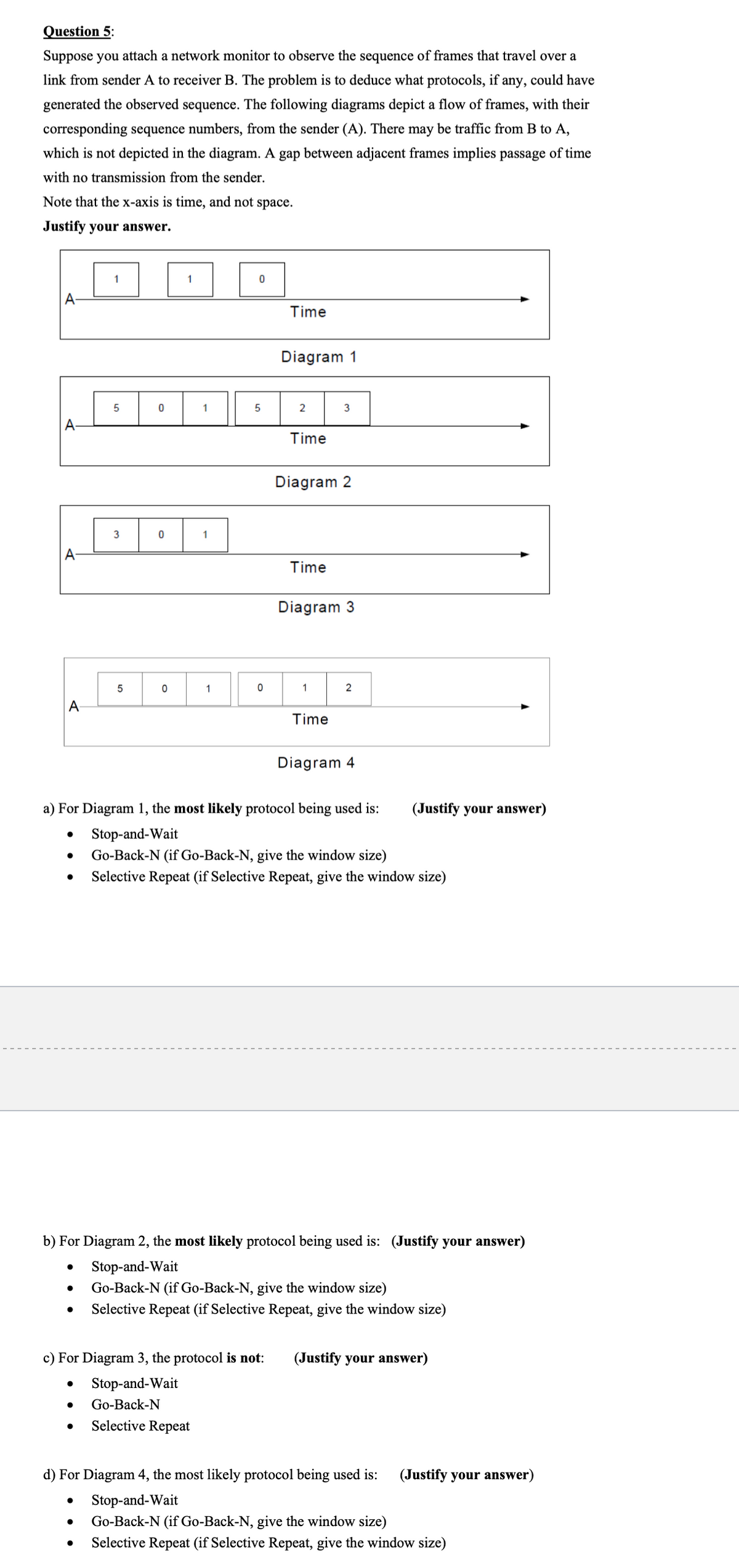 Question 5:
Suppose you attach a network monitor to observe the sequence of frames that travel over a
link from sender A to receiver B. The problem is to deduce what protocols, if any, could have
generated the observed sequence. The following diagrams depict a flow of frames, with their
corresponding sequence numbers, from the sender (A). There may be traffic from B to A,
which is not depicted in the diagram. A gap between adjacent frames implies passage of time
with no transmission from the sender.
Note that the x-axis is time, and not space.
Justify your answer.
A
A
A
●
●
●
●
1
5
●
3
5
0
●
0
0
1
1
1
● Go-Back-N
● Selective Repeat
1
0
5
0
c) For Diagram 3, the protocol is not:
Stop-and-Wait
Time
Diagram 1
2
Time
a) For Diagram 1, the most likely protocol being used is:
Stop-and-Wait
● Go-Back-N (if Go-Back-N, give the window size)
Selective Repeat (if Selective Repeat, give the window size)
Diagram 2
Time
3
Diagram 3
1
Time
b) For Diagram 2, the most likely protocol being used is: (Justify your answer)
Stop-and-Wait
Go-Back-N (if Go-Back-N, give the window size)
Selective Repeat (if Selective Repeat, give the window size)
2
Diagram 4
(Justify your answer)
(Justify your answer)
d) For Diagram 4, the most likely protocol being used is:
Stop-and-Wait
Go-Back-N (if Go-Back-N, give the window size)
Selective Repeat (if Selective Repeat, give the window size)
(Justify your answer)