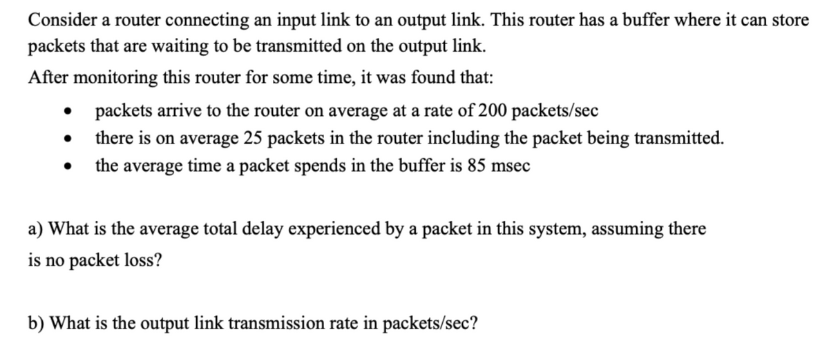 Consider a router connecting an input link to an output link. This router has a buffer where it can store
packets that are waiting to be transmitted on the output link.
After monitoring this router for some time, it was found that:
packets arrive to the router on average at a rate of 200 packets/sec
there is on average 25 packets in the router including the packet being transmitted.
the average time a packet spends in the buffer is 85 msec
a) What is the average total delay experienced by a packet in this system, assuming there
is no packet loss?
b) What is the output link transmission rate in packets/sec?