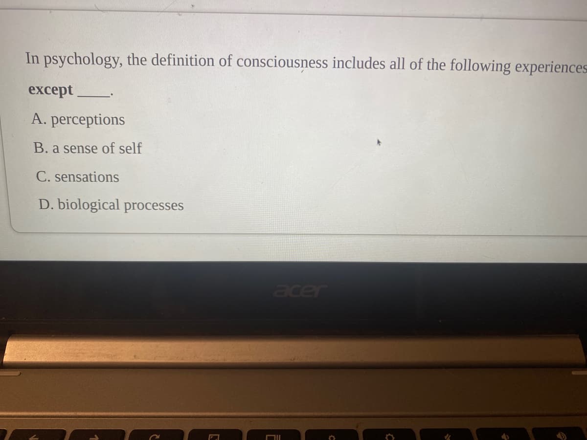 In psychology, the definition of consciousness includes all of the following experiences
except
A. perceptions
B. a sense of self
C. sensations
D. biological processes
acer
