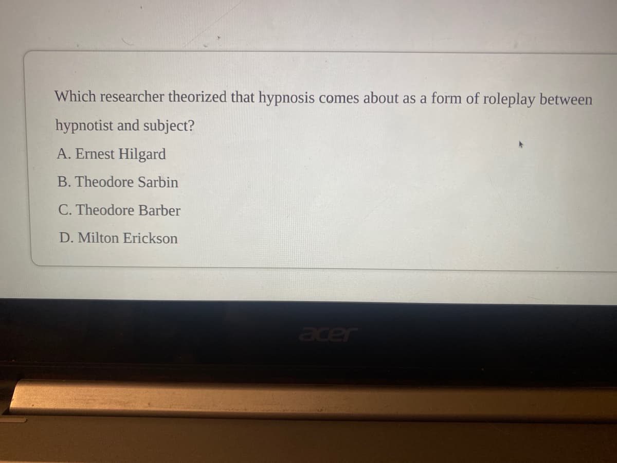 Which researcher theorized that hypnosis comes about as a form of roleplay between
hypnotist and subject?
A. Ernest Hilgard
B. Theodore Sarbin
C. Theodore Barber
D. Milton Erickson
acer
