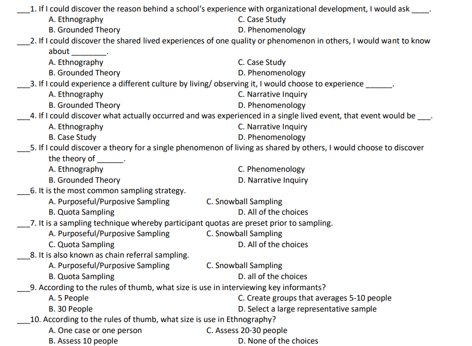 _1. If I could discover the reason behind a school's experience with organizational development, I would ask
A. Ethnography
B. Grounded Theory
_2. If I could discover the shared lived experiences of one quality or phenomenon in others, I would want to know
C. Case Study
D. Phenomenology
about
C. Case Study
D. Phenomenology
A. Ethnography
B. Grounded Theory
_3. If I could experience a different culture by living/ observing it, I would choose to experience
A. Ethnography
B. Grounded Theory
C. Narrative Inquiry
D. Phenomenology
_4. If I could discover what actually occurred and was experienced in a single lived event, that event would be.
A. Ethnography
B. Case Study
_5. If I could discover a theory for a single phenomenon of living as shared by others, I would choose to discover
the theory of
A. Ethnography
B. Grounded Theory
_6. It is the most common sampling strategy.
A. Purposeful/Purposive Sampling
B. Quota Sampling
C. Narrative Inquiry
D. Phenomenology
C. Phenomenology
D. Narrative Inquiry
C. Snowball Sampling
D. All of the choices
_7. It is a sampling technique whereby participant quotas are preset prior to sampling.
A. Purposeful/Purposive Sampling
C. Quota Sampling
_8. It is also known as chain referral sampling.
A. Purposeful/Purposive Sampling
B. Quota Sampling
C. Snowball Sampling
D. All of the choices
C. Snowball Sampling
D. all of the choices
_9. According to the rules of thumb, what size is use in interviewing key informants?
A. 5 People
C. Create groups that averages 5-10 people
D. Select a large representative sample
В. 30 Реople
_10. According to the rules of thumb, what size is use in Ethnography?
A. One case or one person
B. Assess 10 people
C. Assess 20-30 people
D. None of the choices
