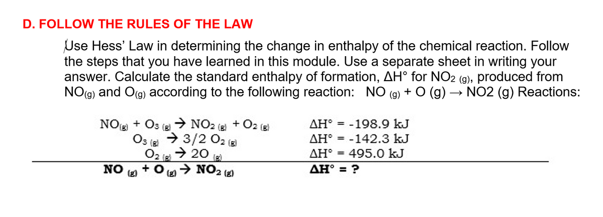 D. FOLLOW THE RULES OF THE LAW
Use Hess' Law in determining the change in enthalpy of the chemical reaction. Follow
the steps that you have learned in this module. Use a separate sheet in writing your
answer. Calculate the standard enthalpy of formation, AH° for NO2 (g), produced from
NO(g) and O(g) according to the following reaction: NO (g) + O (g) → NO2 (g) Reactions:
+ O2
AH° = -198.9 kJ
%3D
NO + Os (g → NO2 (2)
→ 3/2 02 (3)
AH° = -142.3 kJ
495.0 kJ
Os lEl
ΔΗ
→ 20
O2 E
> NO2 (2)
AH° = ?
NO
(2)
(g)
