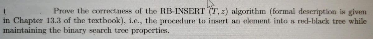 Prove the correctness of the RB-INSERT (T, z) algorithm (formal description is given
in Chapter 13.3 of the textbook), i.e., the procedure to insert an element into a red-black tree while
maintaining the binary search tree properties.
