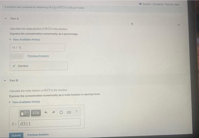 Review Constants Periodis Table
A solution was prepared by dissolving 34.0 g of KCI in 225 g of wister
Part A
Calculite the mass percent of KCI in the solution
Express the concentration numerically as a percentage.
> View Avallable Hint(s)
13.1 %
Previous Annwers
v Correct
Part B
Calculate the mole fraction of KCI in the solution
Express the concentration numerically as a mole fraction in decimal form.
> View Avallable Hint(s)
V AEd
X-0311
Submit
Previous Answers
