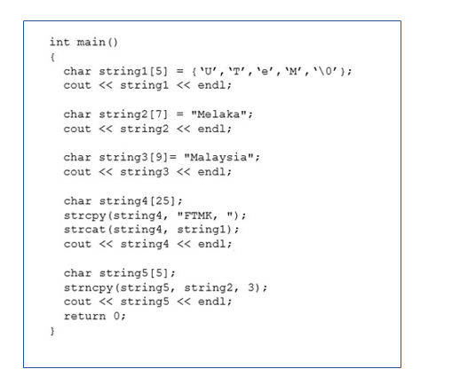 int main ()
char stringl [5] = { 'U', 'T', 'e' , 'M' , '\0' };
cout « string1 « endl;
char string2 [7] = "Melaka";
cout <« string2 << endl;
char string3[9]= "Malaysia";
cout « string3 << endl;
char string4 (25];
strepy (string4, "FTMK, ");
strcat (string4, stringl);
cout « string4 <« endl;
char string5 [5];
strncpy (string5, string2, 3);
cout « string5 << endl;
return 0;
