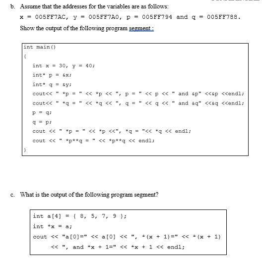 b. Assume that the addresses for the variables are as follows:
x = 005FF7AC, y = 005FF7A0, p = 005FF794 and q = 005FF788.
Show the output of the following program segment :
int main ()
int x = 30, y = 40;
int* p = &X;
int* g = &y:
cout<< "
*p =
<« *p << ", p =
« p « " and áp" <<ap <<endl;
cout<< "
" « *g <<
< q << " and &q" <<aq <<endl;
p = qi
q = p:
cout << " *p = " << *p <<", *q = "<< *q << endl;
cout << "
*p**q = " << *p**q << endl;
c. What is the output of the following program segment?
int a[4] ={ 8, 5, 7, 9 };
int *x = a;
cout << "a [0]=" << a [0] << ", * (x + 1) =" < * (x + 1)
<< "
and *x + 1=" << *x + 1 << endl;
