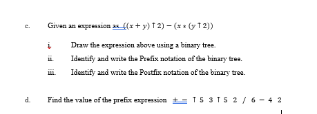 Given an expression as (x + y) 1 2) – (x* (y 1 2))
c.
Draw the expression above using a binary tree.
ii.
Identify and write the Prefix notation of the binary tree.
iii.
Identify and write the Postfix notation of the binary tree.
d.
Find the value of the prefix expression += f 5 3 15 2 / 6 - 4 2
