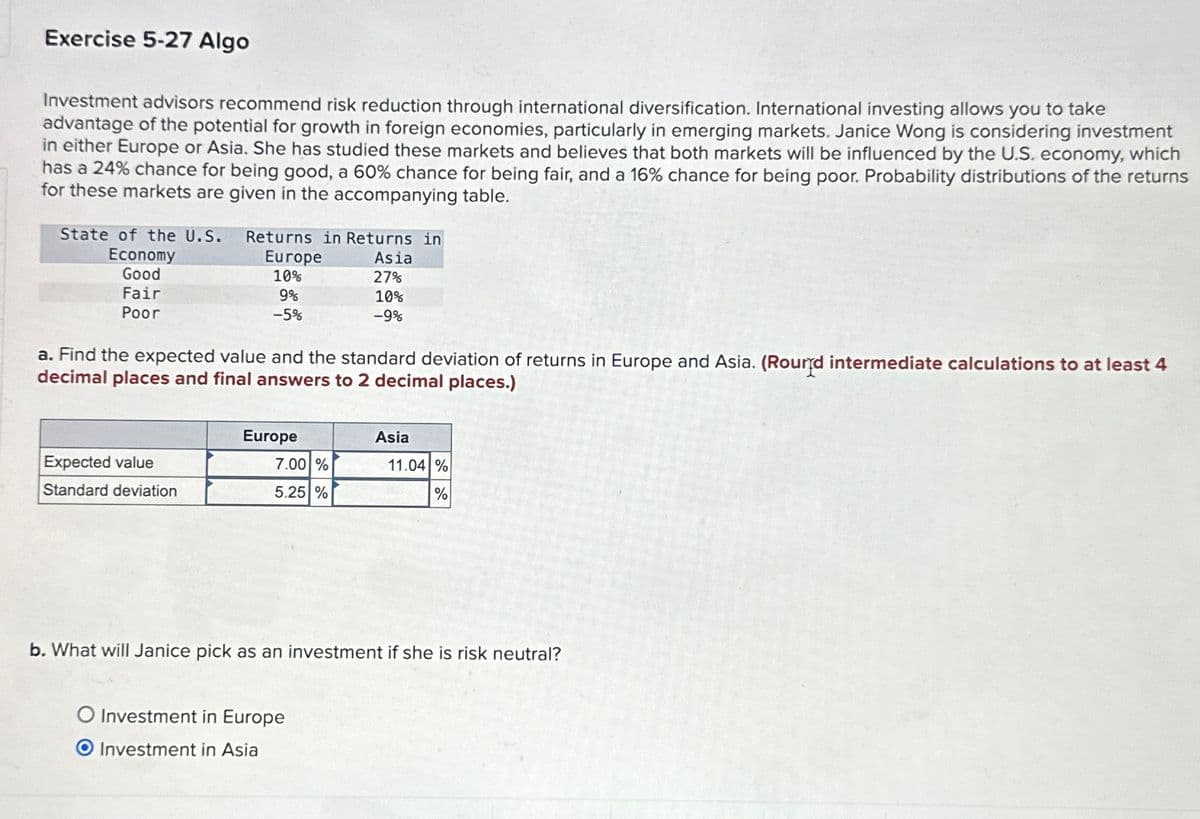 Exercise 5-27 Algo
Investment advisors recommend risk reduction through international diversification. International investing allows you to take
advantage of the potential for growth in foreign economies, particularly in emerging markets. Janice Wong is considering investment
in either Europe or Asia. She has studied these markets and believes that both markets will be influenced by the U.S. economy, which
has a 24% chance for being good, a 60% chance for being fair, and a 16% chance for being poor. Probability distributions of the returns
for these markets are given in the accompanying table.
State of the U.S. Returns in Returns in
Economy
Good
Fair
Poor
Europe
10%
Asia
27%
9%
-5%
10%
-9%
a. Find the expected value and the standard deviation of returns in Europe and Asia. (Round intermediate calculations to at least 4
decimal places and final answers to 2 decimal places.)
Europe
Asia
Expected value
7.00 %
11.04 %
Standard deviation
5.25 %
%
b. What will Janice pick as an investment if she is risk neutral?
O Investment in Europe
O Investment in Asia